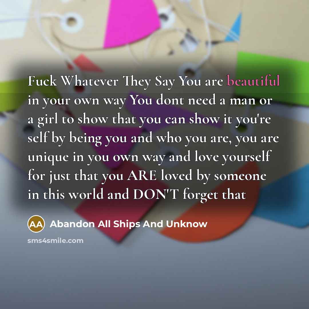 “Fuck Whatever They Say You are beautiful in your own way You dont need a man or a girl to show that you can show it you're self by being you and who you are, you are unique in you own way and love yourself for just that you ARE loved by someone in this world and DON'T forget that” quote by Abandon All Ships And Unknow