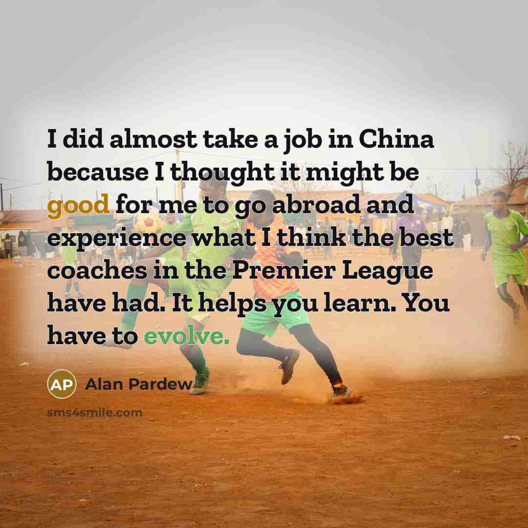 “I did almost take a job in China because I thought it might be good for me to go abroad and experience what I think the best coaches in the Premier League have had. It helps you learn. You have to evolve.” quote by Alan Pardew
