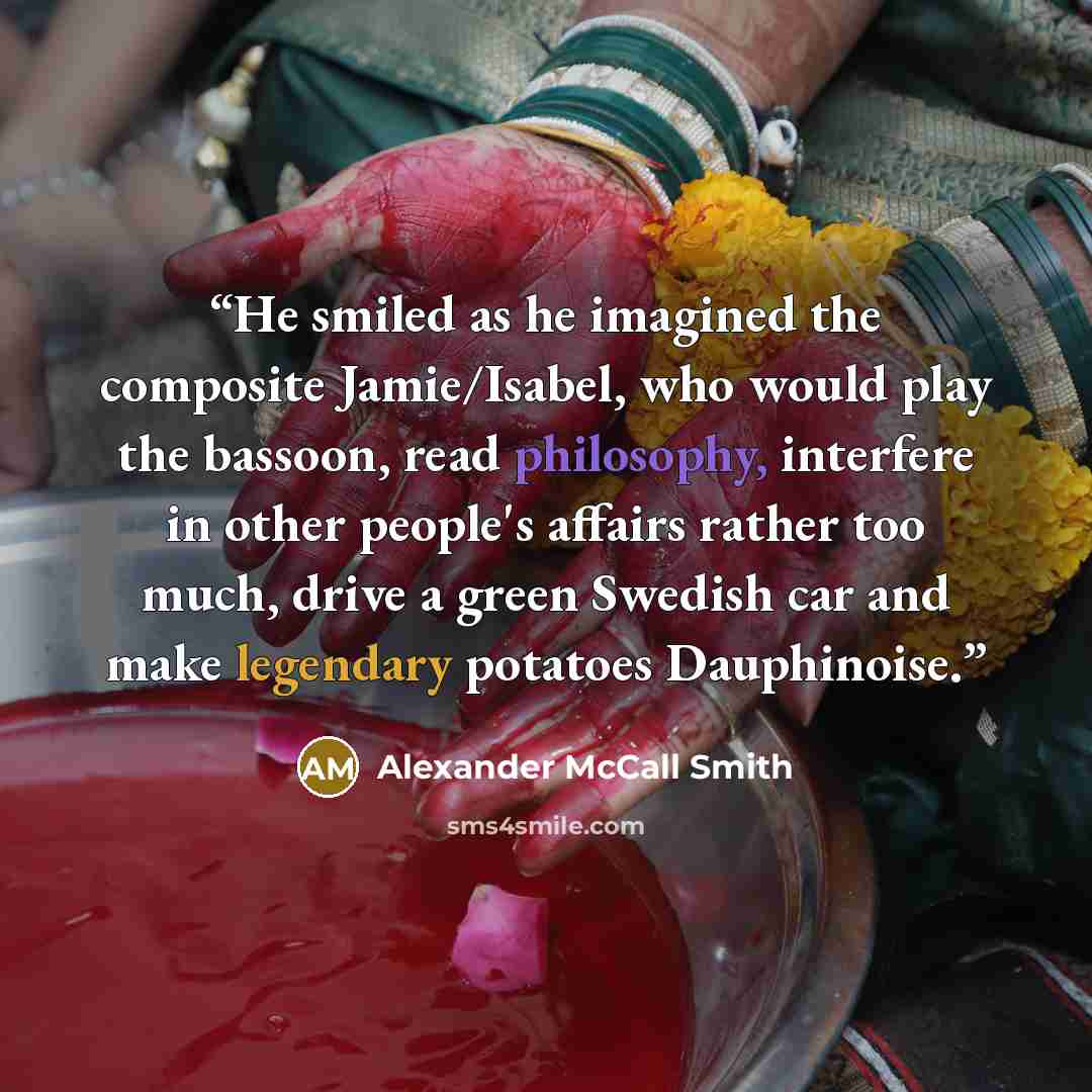 “He smiled as he imagined the composite Jamie/Isabel, who would play the bassoon, read philosophy, interfere in other people's affairs rather too much, drive a green Swedish car and make legendary potatoes Dauphinoise.” quote by Alexander McCall Smith