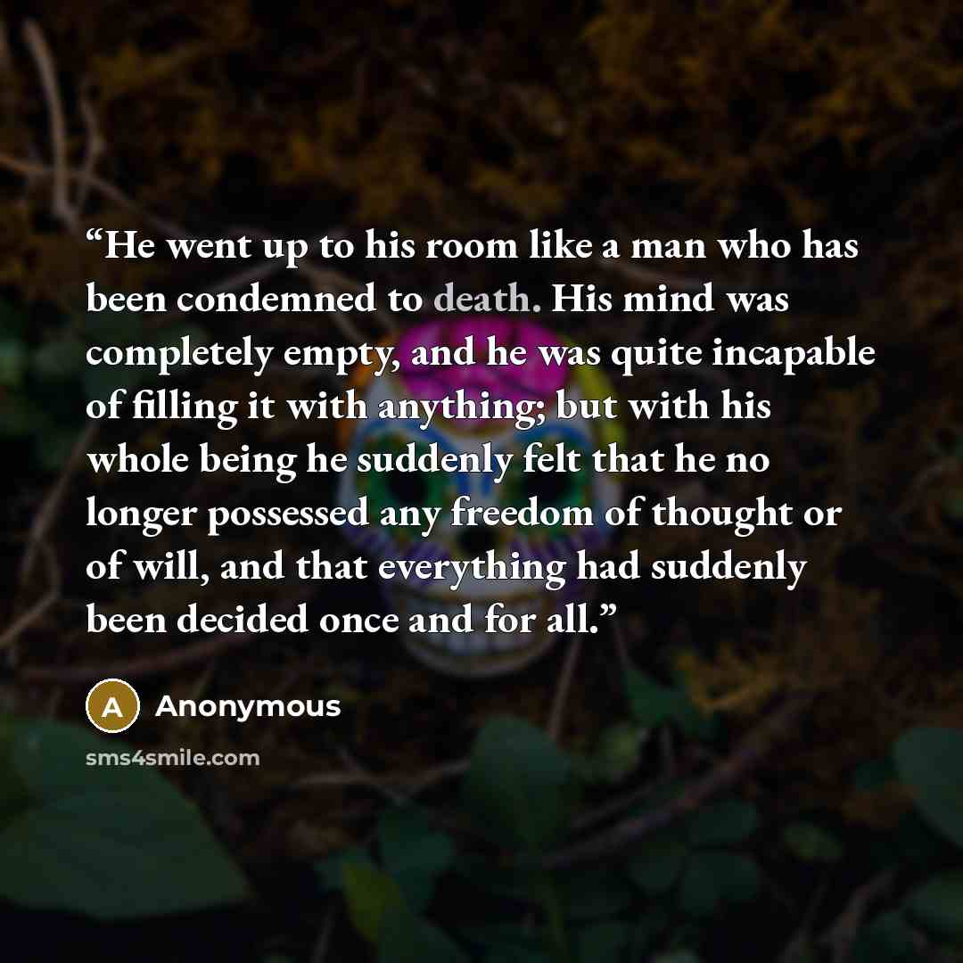 “He went up to his room like a man who has been condemned to death. His mind was completely empty, and he was quite incapable of filling it with anything; but with his whole being he suddenly felt that he no longer possessed any freedom of thought or of will, and that everything had suddenly been…” quote by Anonymous