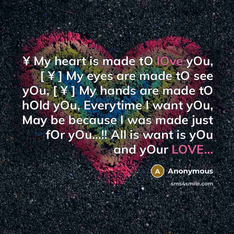 “¥ My heart is made tO lOve yOu, [ ¥ ] My eyes are made tO see yOu, [ ¥ ] My hands are made tO hOld yOu, Everytime I want yOu, May be because I was made just fOr yOu...!! All is want is yOu and yOur LOVE...” quote by Anonymous