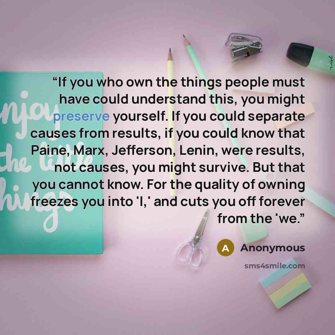“If you who own the things people must have could understand this, you might preserve yourself. If you could separate causes from results, if you could know that Paine, Marx, Jefferson, Lenin, were results, not causes, you might survive. But that you cannot know. For the quality of owning freezes…” quote by Anonymous