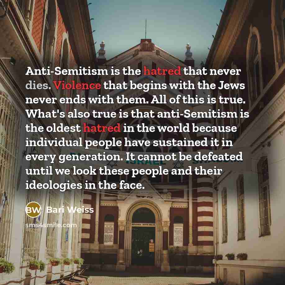 “Anti-Semitism is the hatred that never dies. Violence that begins with the Jews never ends with them. All of this is true. What's also true is that anti-Semitism is the oldest hatred in the world because individual people have sustained it in every generation. It cannot be defeated until we look…” quote by Bari Weiss