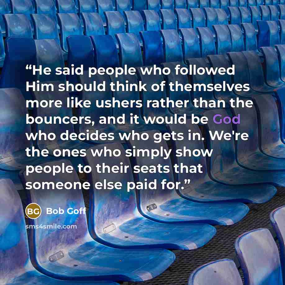 “He said people who followed Him should think of themselves more like ushers rather than the bouncers, and it would be God who decides who gets in. We're the ones who simply show people to their seats that someone else paid for.” quote by Bob Goff