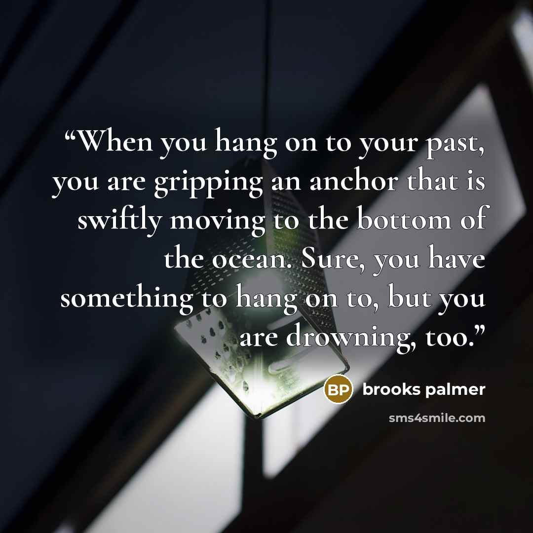 “When you hang on to your past, you are gripping an anchor that is swiftly moving to the bottom of the ocean. Sure, you have something to hang on to, but you are drowning, too.” quote by Brooks Palmer