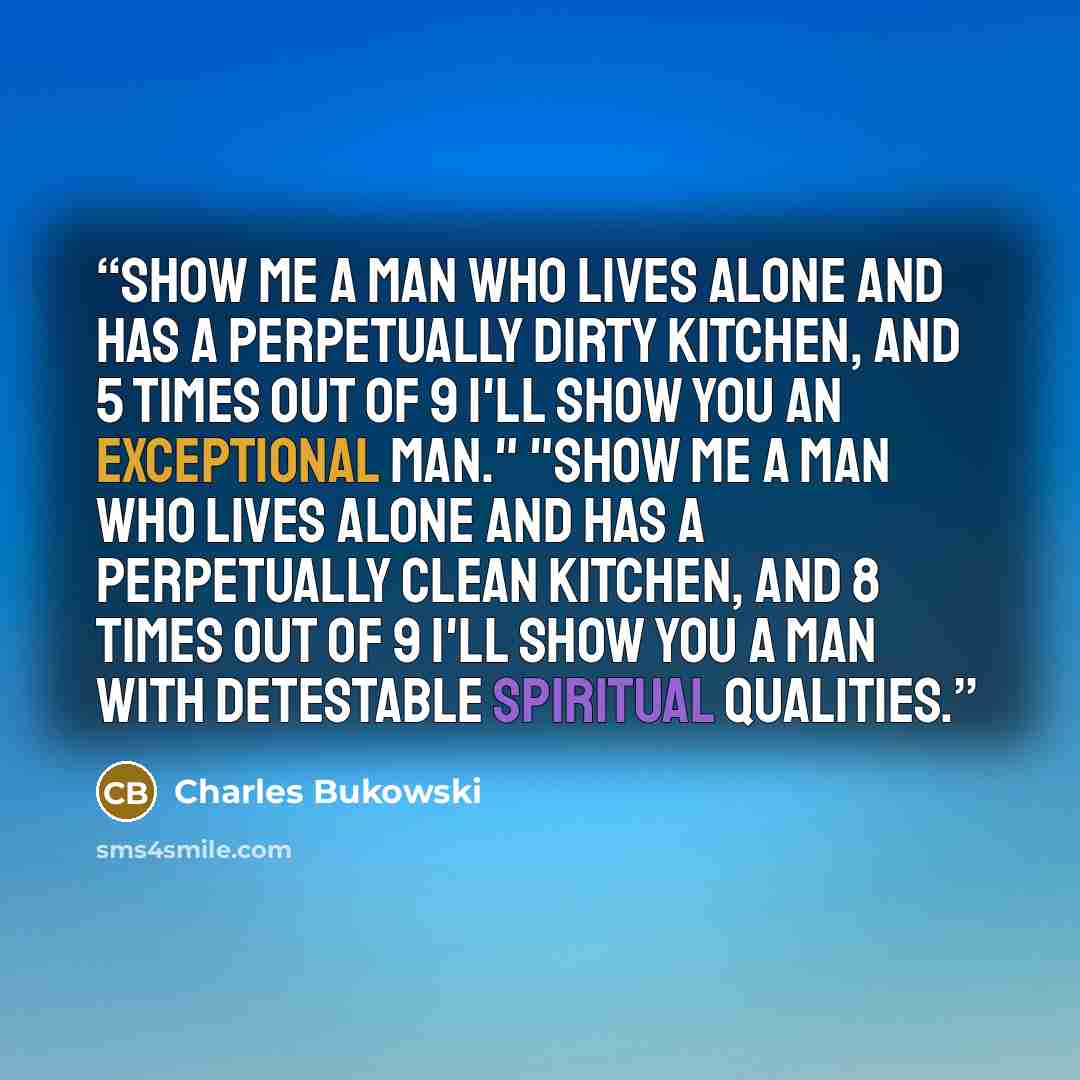 “show me a man who lives alone and has a perpetually dirty kitchen, and 5 times out of 9 I'll show you an exceptional man." "show me a man who lives alone and has a perpetually clean kitchen, and 8 times out of 9 I'll show you a man with detestable spiritual qualities.” quote by Charles Bukowski