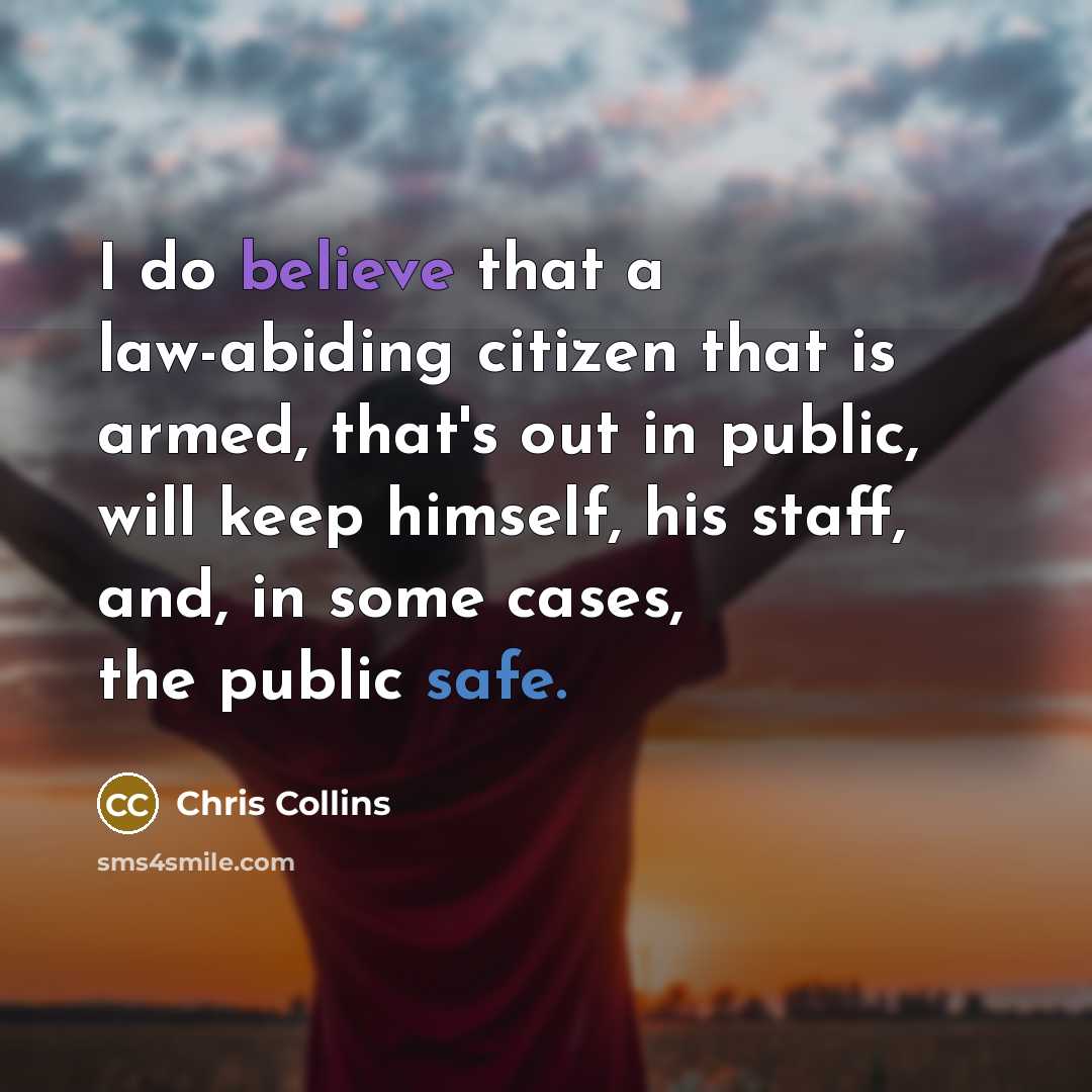 “I do believe that a law-abiding citizen that is armed, that's out in public, will keep himself, his staff, and, in some cases, the public safe.” quote by Chris Collins