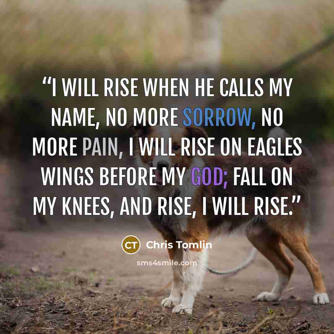 “I will rise when he calls my name, no more sorrow, no more pain, I will rise on eagles wings before my God; fall on my knees, and rise, I will rise.” quote by Chris Tomlin