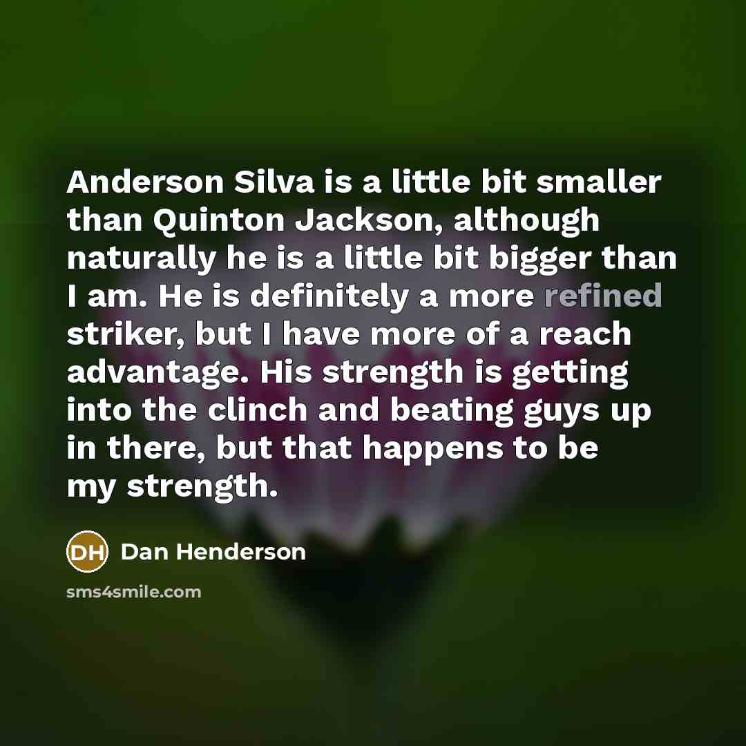 “Anderson Silva is a little bit smaller than Quinton Jackson, although naturally he is a little bit bigger than I am. He is definitely a more refined striker, but I have more of a reach advantage. His strength is getting into the clinch and beating guys up in there, but that happens to be my…” quote by Dan Henderson