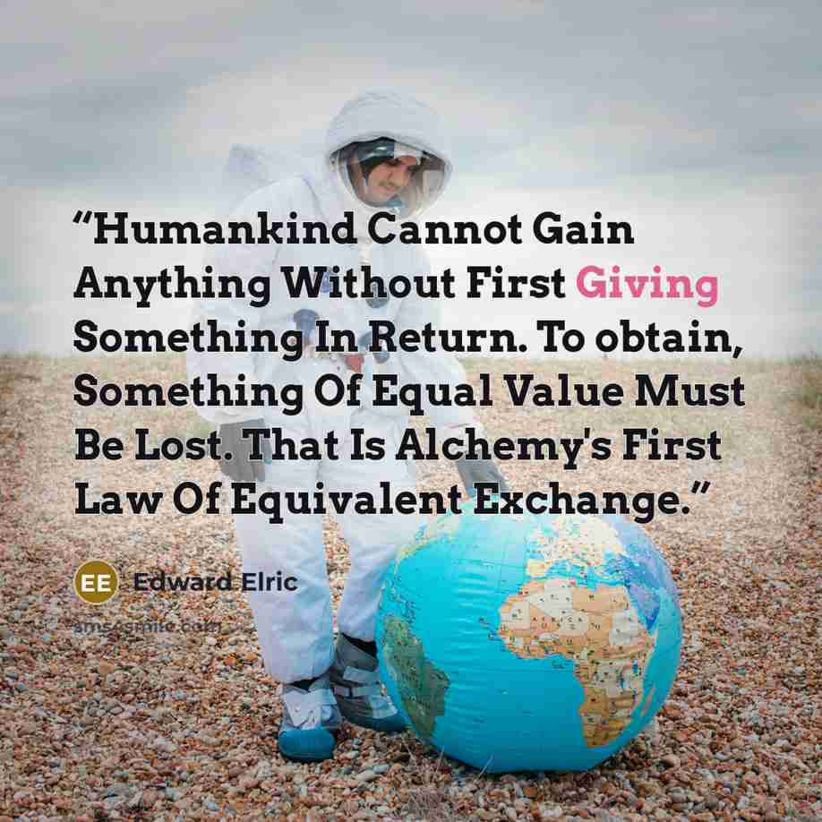 “Humankind Cannot Gain Anything Without First Giving Something In Return. To obtain, Something Of Equal Value Must Be Lost. That Is Alchemy's First Law Of Equivalent Exchange.” quote by Edward Elric
