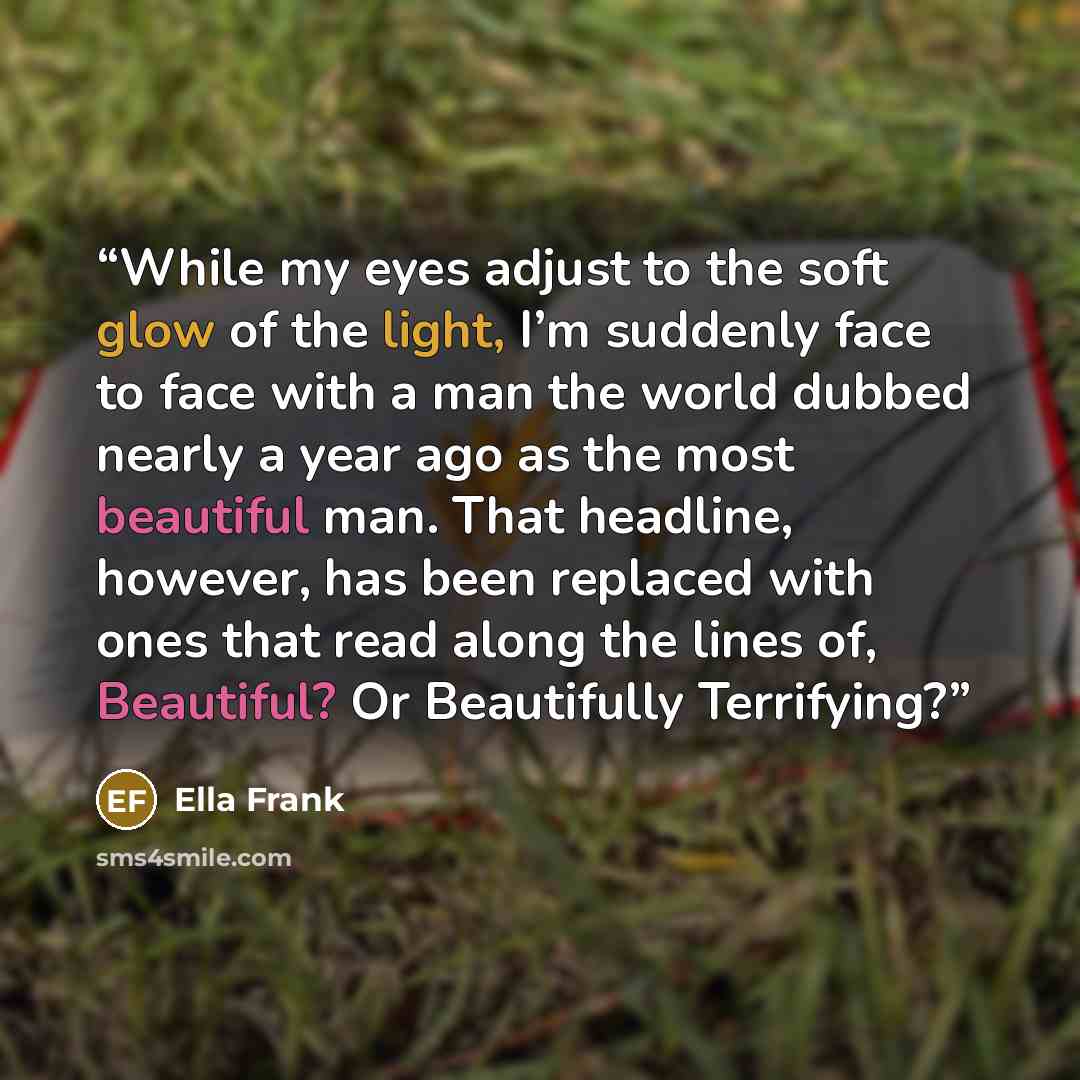 “While my eyes adjust to the soft glow of the light, I’m suddenly face to face with a man the world dubbed nearly a year ago as the most beautiful man. That headline, however, has been replaced with ones that read along the lines of, Beautiful? Or Beautifully Terrifying?” quote by Ella Frank