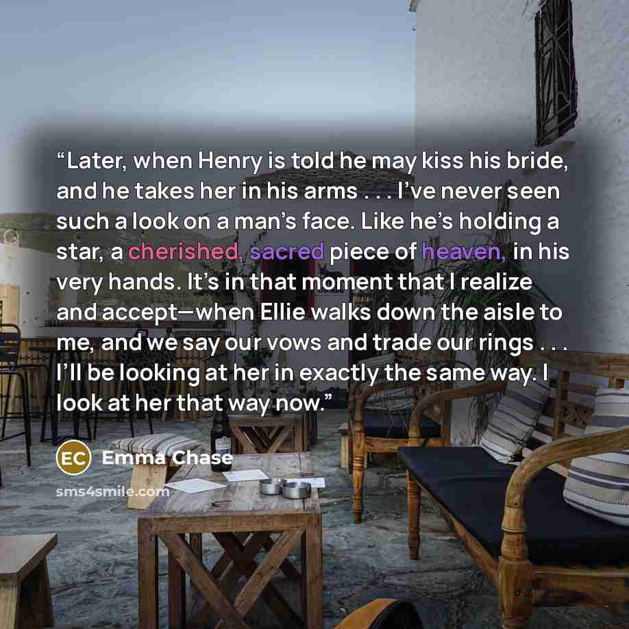 “Later, when Henry is told he may kiss his bride, and he takes her in his arms . . . I’ve never seen such a look on a man’s face. Like he’s holding a star, a cherished, sacred piece of heaven, in his very hands. It’s in that moment that I realize and accept—when Ellie walks down the aisle to me…” quote by Emma Chase