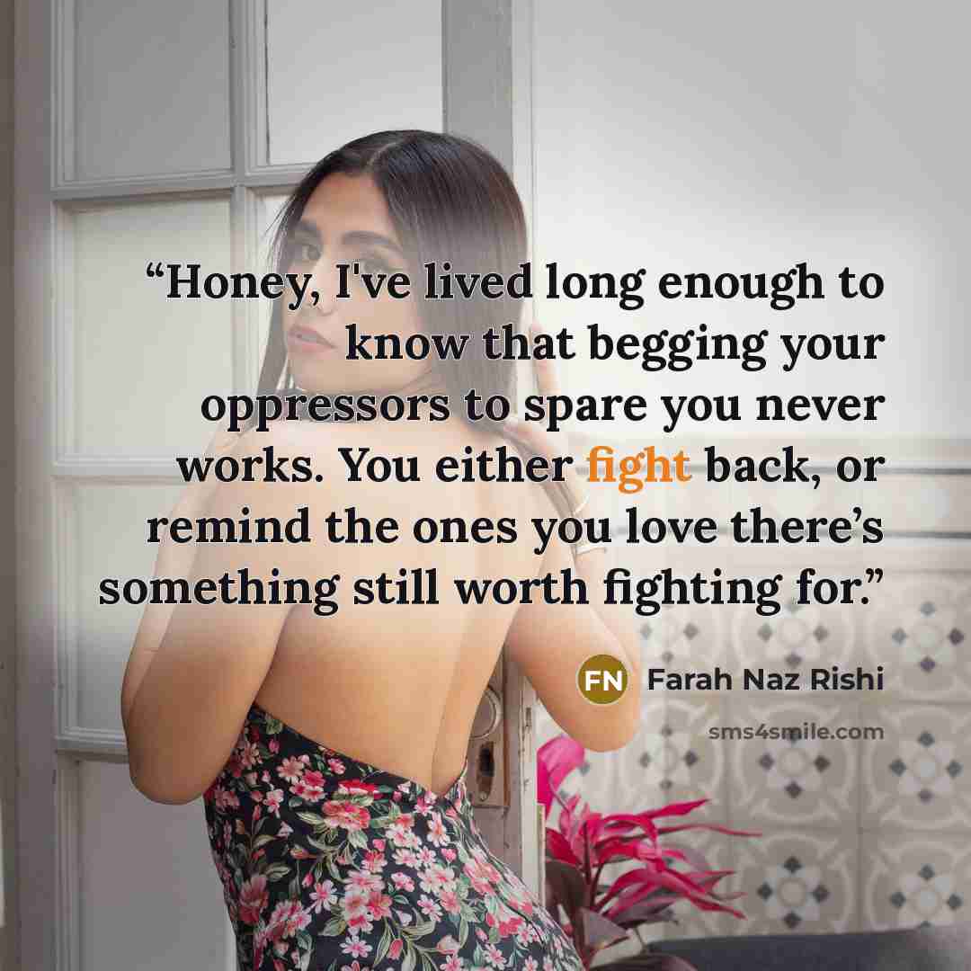 “Honey, I've lived long enough to know that begging your oppressors to spare you never works. You either fight back, or remind the ones you love there’s something still worth fighting for.” quote by Farah Naz Rishi