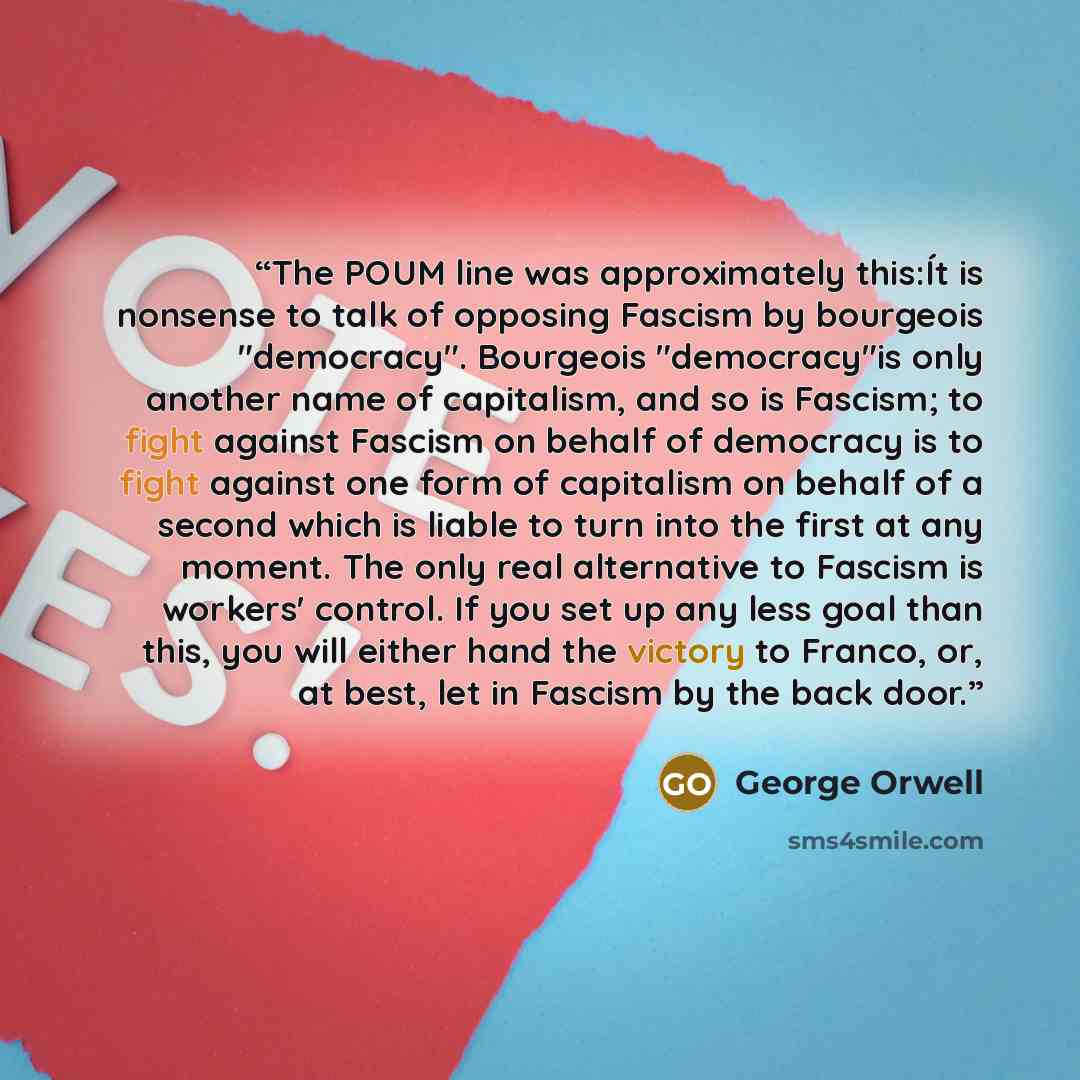 “The POUM line was approximately this:Ít is nonsense to talk of opposing Fascism by bourgeois "democracy". Bourgeois "democracy"is only another name of capitalism, and so is Fascism; to fight against Fascism on behalf of democracy is to fight against one form of capitalism on behalf of a second…” quote by George Orwell