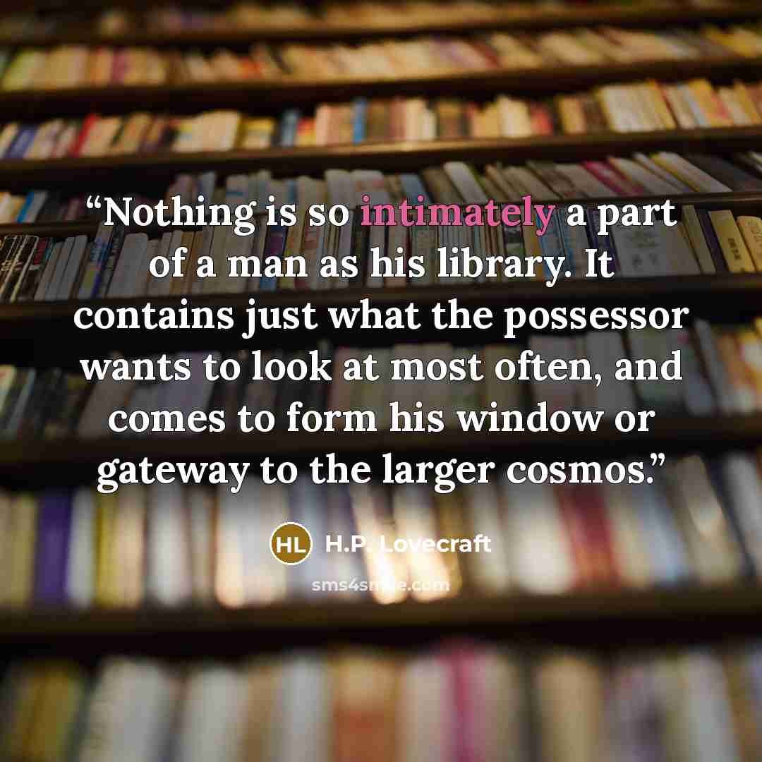 “Nothing is so intimately a part of a man as his library. It contains just what the possessor wants to look at most often, and comes to form his window or gateway to the larger cosmos.” quote by H.P. Lovecraft