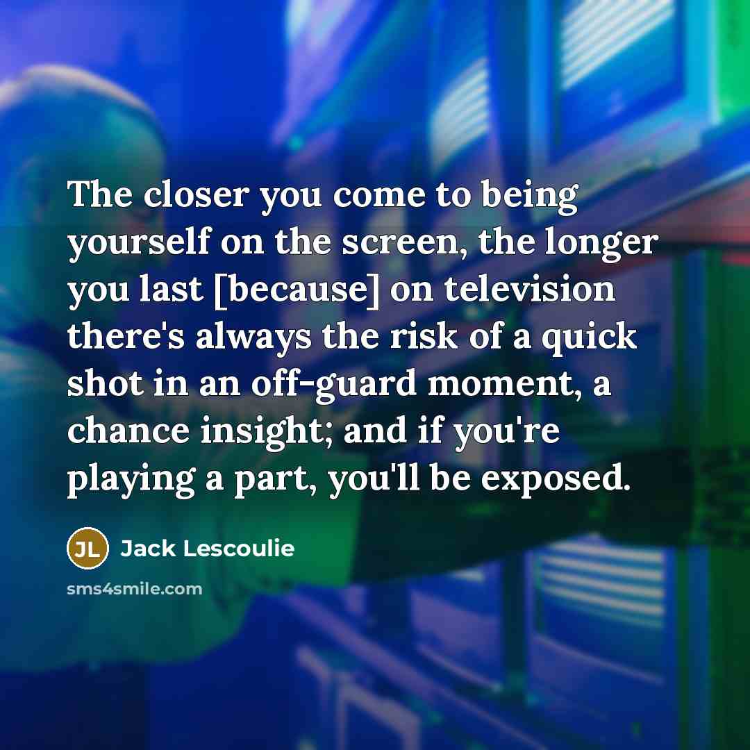 “The closer you come to being yourself on the screen, the longer you last [because] on television there's always the risk of a quick shot in an off-guard moment, a chance insight; and if you're playing a part, you'll be exposed.” quote by Jack Lescoulie