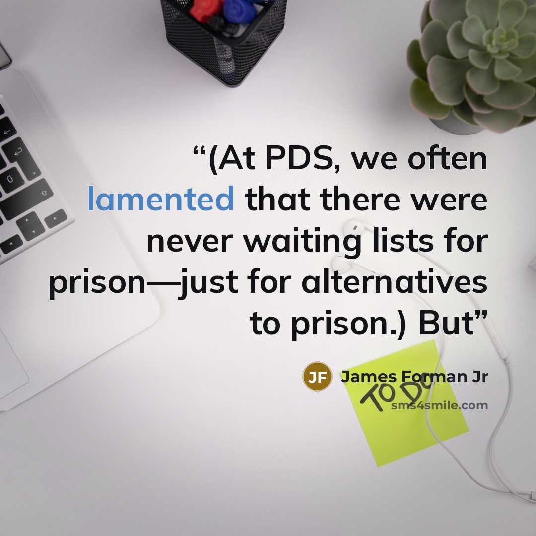 “(At PDS, we often lamented that there were never waiting lists for prison—just for alternatives to prison.) But” quote by James Forman Jr
