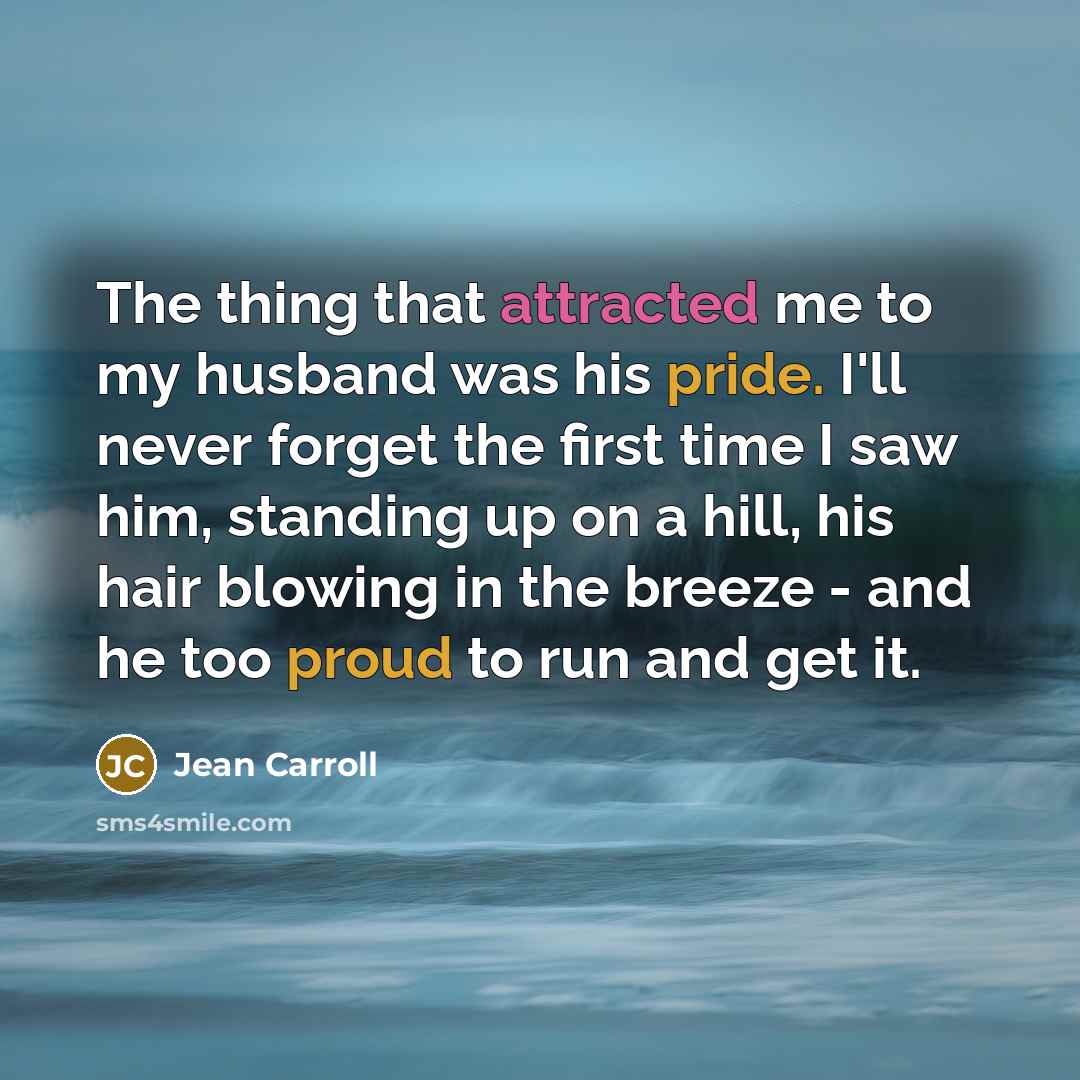 “The thing that attracted me to my husband was his pride. I'll never forget the first time I saw him, standing up on a hill, his hair blowing in the breeze - and he too proud to run and get it.” quote by Jean Carroll