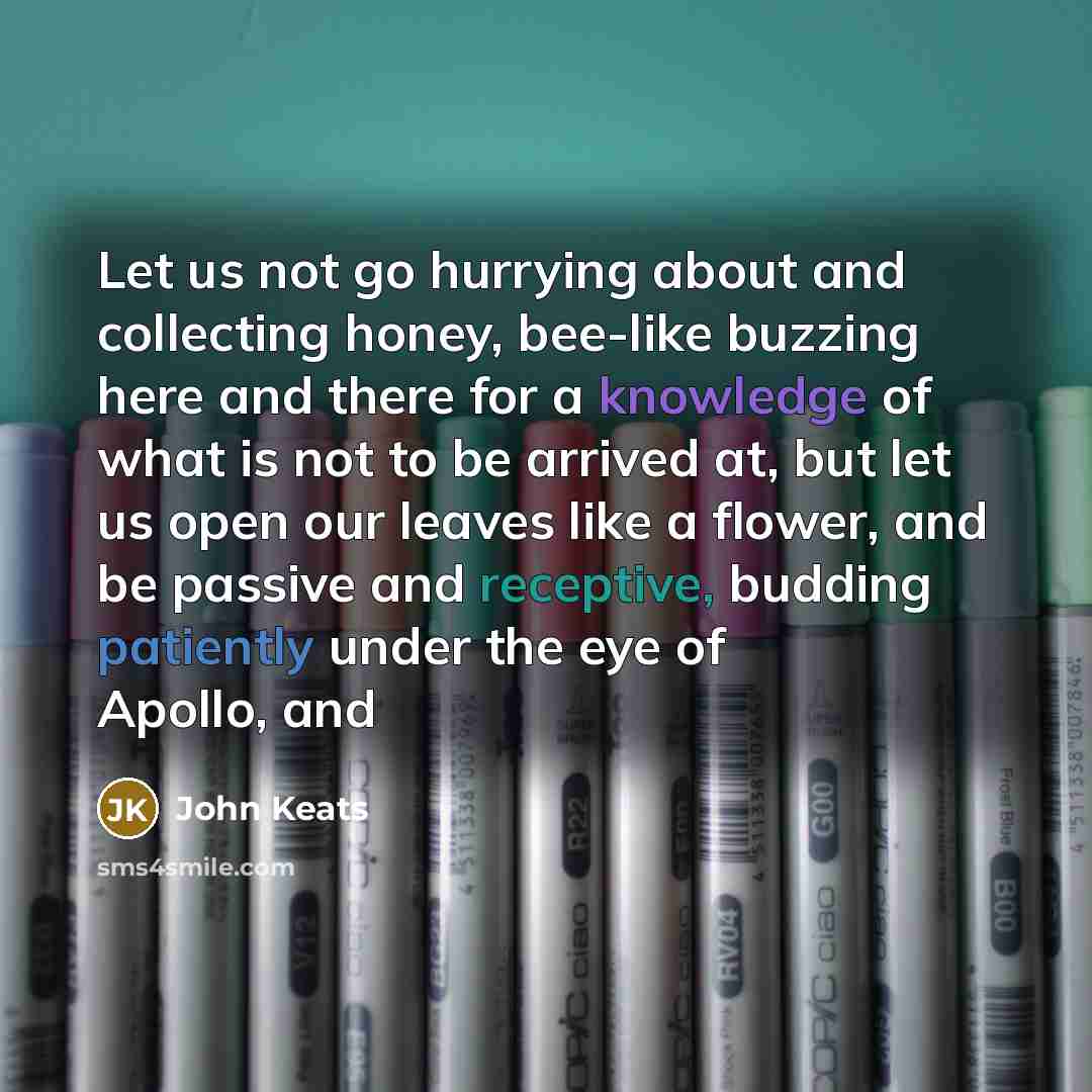 “Let us not go hurrying about and collecting honey, bee-like buzzing here and there for a knowledge of what is not to be arrived at, but let us open our leaves like a flower, and be passive and receptive, budding patiently under the eye of Apollo, and” quote by John Keats