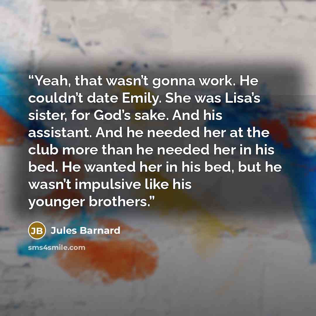 “Yeah, that wasn’t gonna work. He couldn’t date Emily. She was Lisa’s sister, for God’s sake. And his assistant. And he needed her at the club more than he needed her in his bed. He wanted her in his bed, but he wasn’t impulsive like his younger brothers.” quote by Jules Barnard