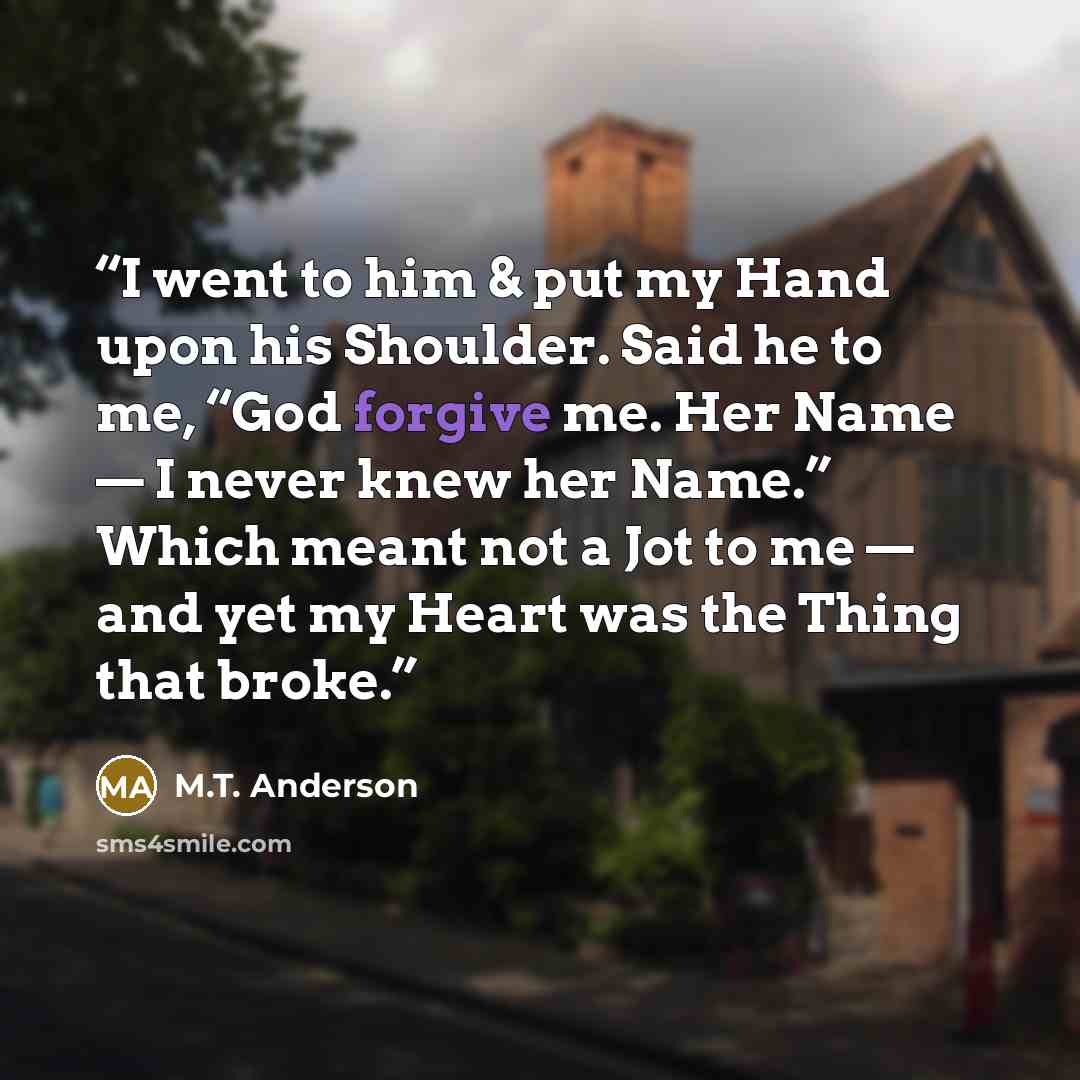 “I went to him & put my Hand upon his Shoulder. Said he to me, “God forgive me. Her Name — I never knew her Name.” Which meant not a Jot to me — and yet my Heart was the Thing that broke.” quote by M.T. Anderson