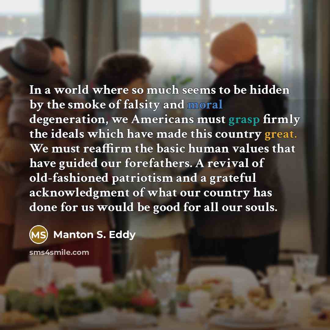 “In a world where so much seems to be hidden by the smoke of falsity and moral degeneration, we Americans must grasp firmly the ideals which have made this country great. We must reaffirm the basic human values that have guided our forefathers. A revival of old-fashioned patriotism and a grateful…” quote by Manton S. Eddy