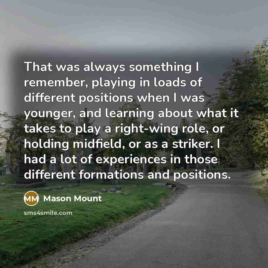 “That was always something I remember, playing in loads of different positions when I was younger, and learning about what it takes to play a right-wing role, or holding midfield, or as a striker. I had a lot of experiences in those different formations and positions.” quote by Mason Mount