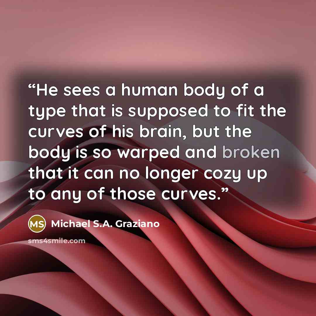 “He sees a human body of a type that is supposed to fit the curves of his brain, but the body is so warped and broken that it can no longer cozy up to any of those curves.” quote by Michael S.A. Graziano