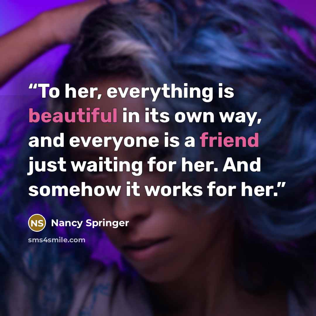 “To her, everything is beautiful in its own way, and everyone is a friend just waiting for her. And somehow it works for her.” quote by Nancy Springer