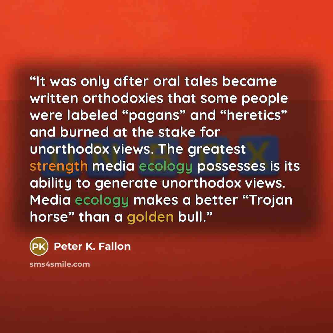 “It was only after oral tales became written orthodoxies that some people were labeled “pagans” and “heretics” and burned at the stake for unorthodox views. The greatest strength media ecology possesses is its ability to generate unorthodox views. Media ecology makes a better “Trojan horse” than a…” quote by Peter K. Fallon