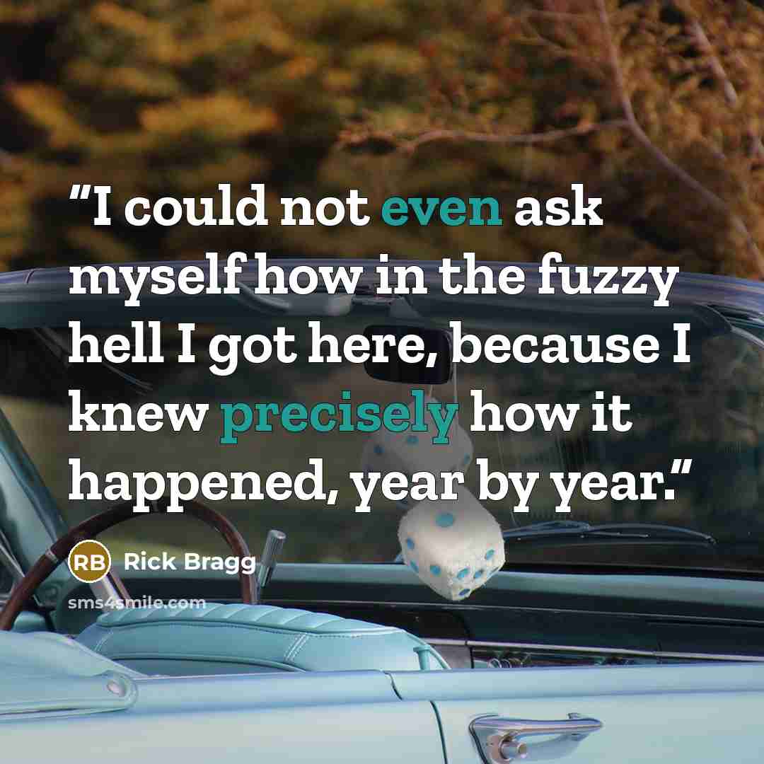 “I could not even ask myself how in the fuzzy hell I got here, because I knew precisely how it happened, year by year.” quote by Rick Bragg