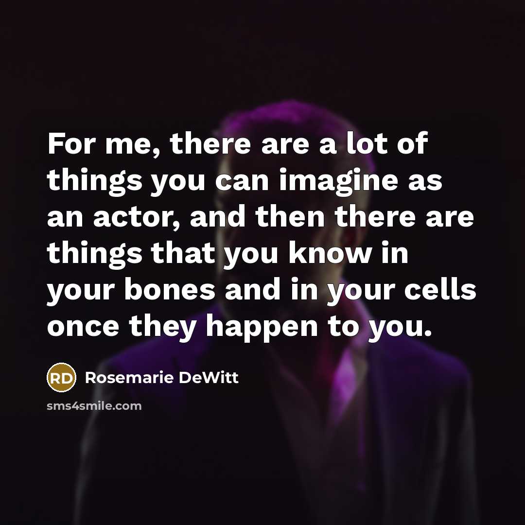 “For me, there are a lot of things you can imagine as an actor, and then there are things that you know in your bones and in your cells once they happen to you.” quote by Rosemarie DeWitt