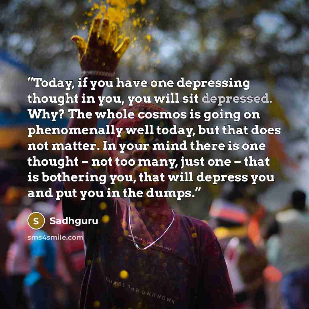 “Today, if you have one depressing thought in you, you will sit depressed. Why? The whole cosmos is going on phenomenally well today, but that does not matter. In your mind there is one thought – not too many, just one – that is bothering you, that will depress you and put you in the dumps.” quote by Sadhguru