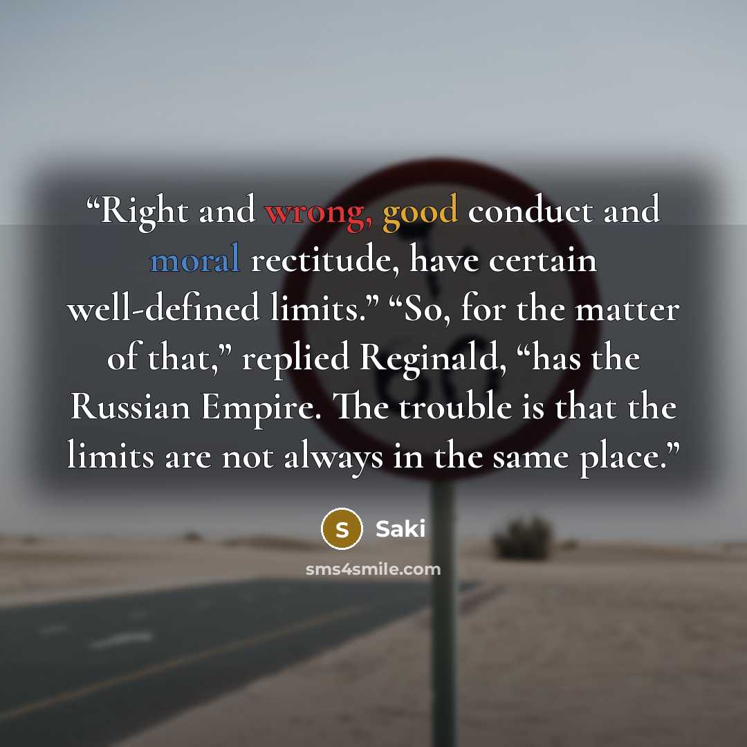 “Right and wrong, good conduct and moral rectitude, have certain well-defined limits.” “So, for the matter of that,” replied Reginald, “has the Russian Empire. The trouble is that the limits are not always in the same place.” quote by Saki