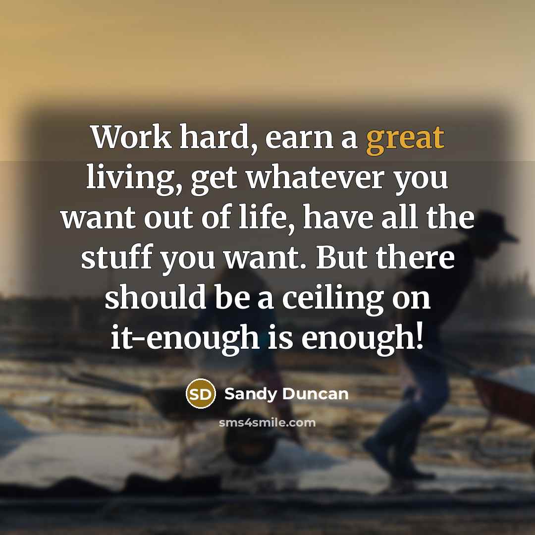 “Work hard, earn a great living, get whatever you want out of life, have all the stuff you want. But there should be a ceiling on it-enough is enough!” quote by Sandy Duncan