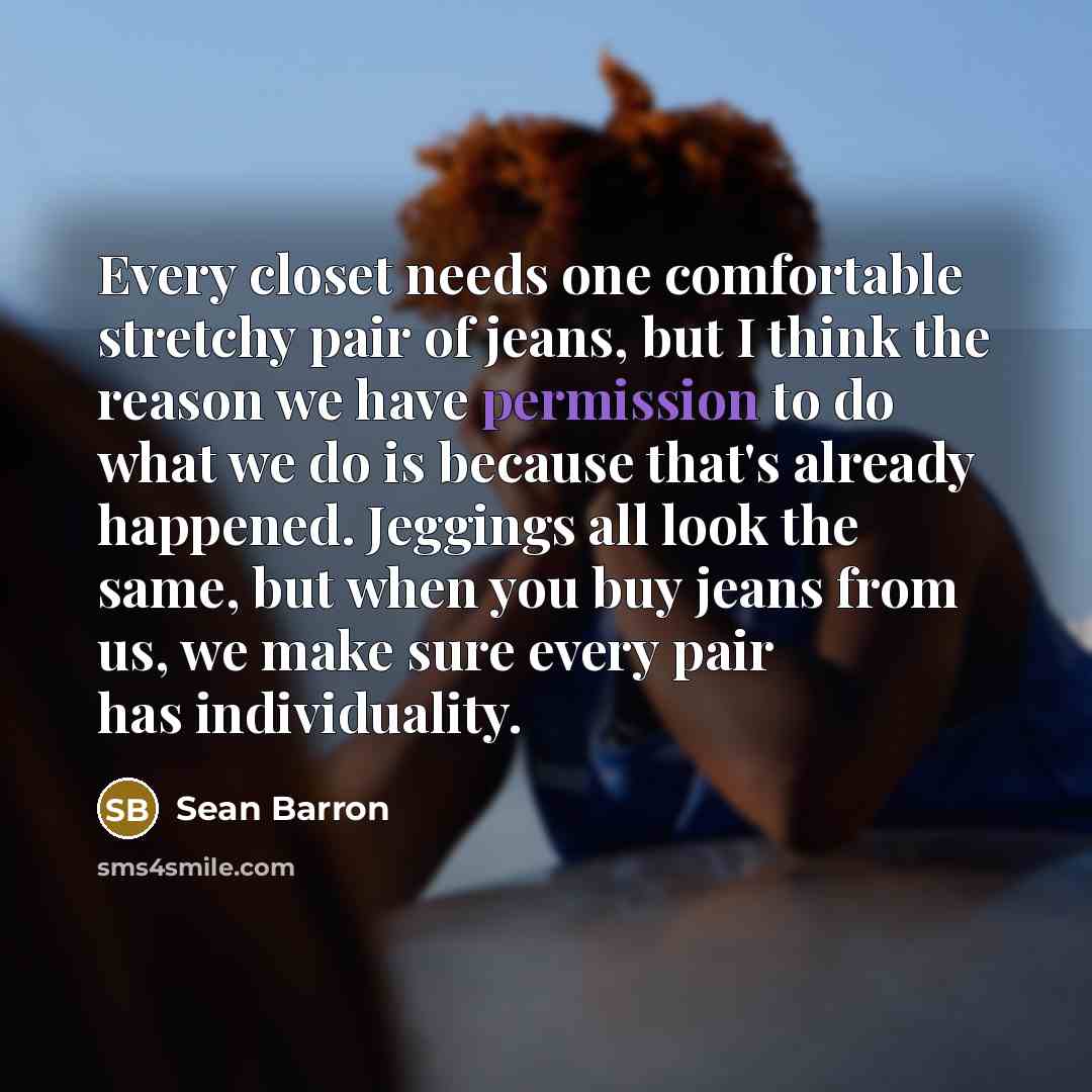 “Every closet needs one comfortable stretchy pair of jeans, but I think the reason we have permission to do what we do is because that's already happened. Jeggings all look the same, but when you buy jeans from us, we make sure every pair has individuality.” quote by Sean Barron