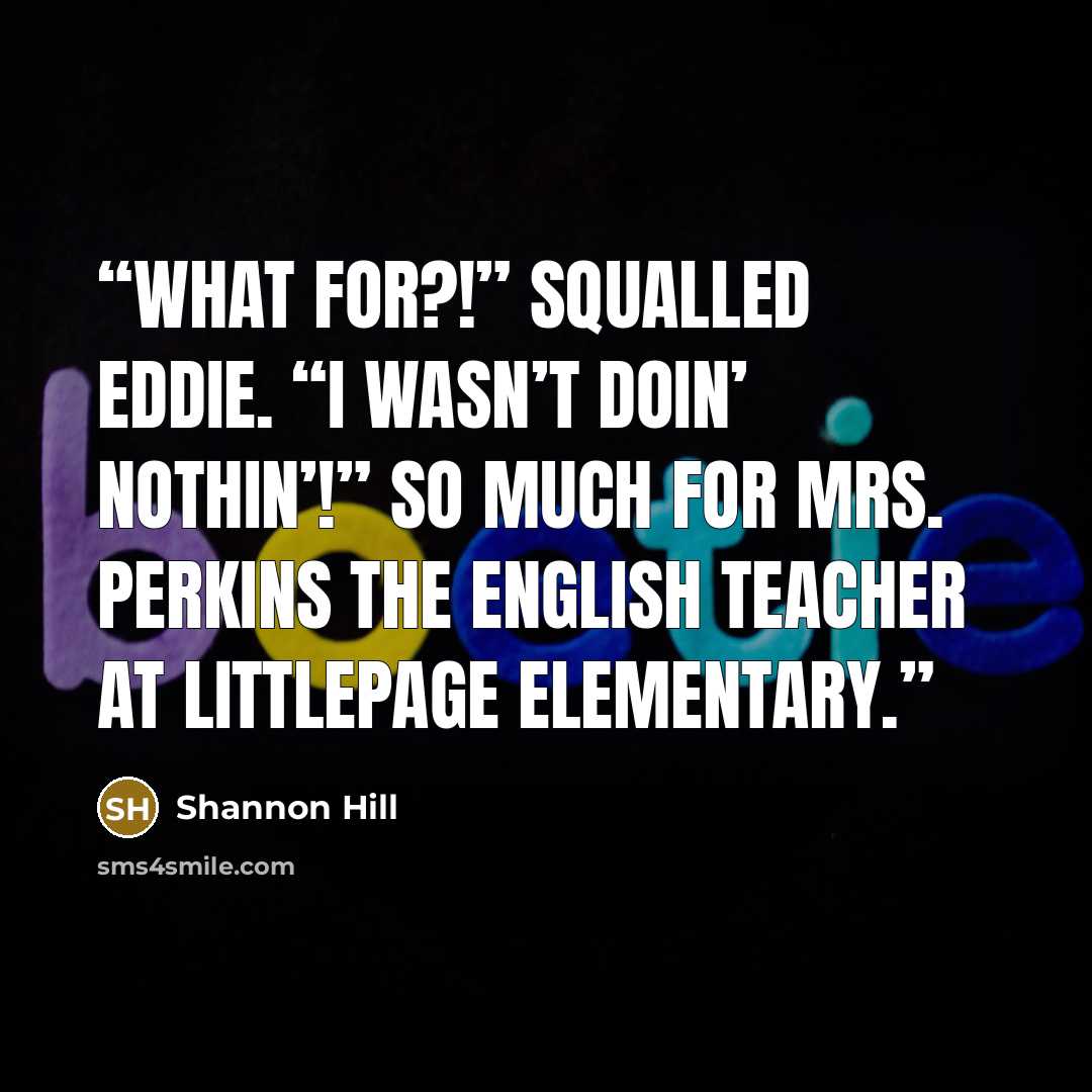 “What for?!” squalled Eddie. “I wasn’t doin’ nothin’!” So much for Mrs. Perkins the English teacher at Littlepage Elementary.” quote by Shannon Hill