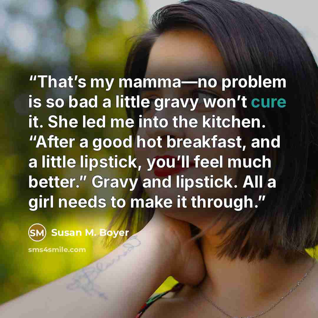 “That’s my mamma—no problem is so bad a little gravy won’t cure it. She led me into the kitchen. “After a good hot breakfast, and a little lipstick, you’ll feel much better.” Gravy and lipstick. All a girl needs to make it through.” quote by Susan M. Boyer