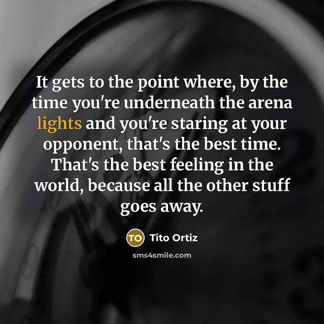 “It gets to the point where, by the time you're underneath the arena lights and you're staring at your opponent, that's the best time. That's the best feeling in the world, because all the other stuff goes away.” quote by Tito Ortiz