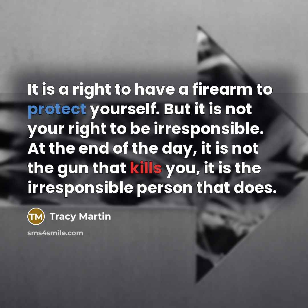 “It is a right to have a firearm to protect yourself. But it is not your right to be irresponsible. At the end of the day, it is not the gun that kills you, it is the irresponsible person that does.” quote by Tracy Martin