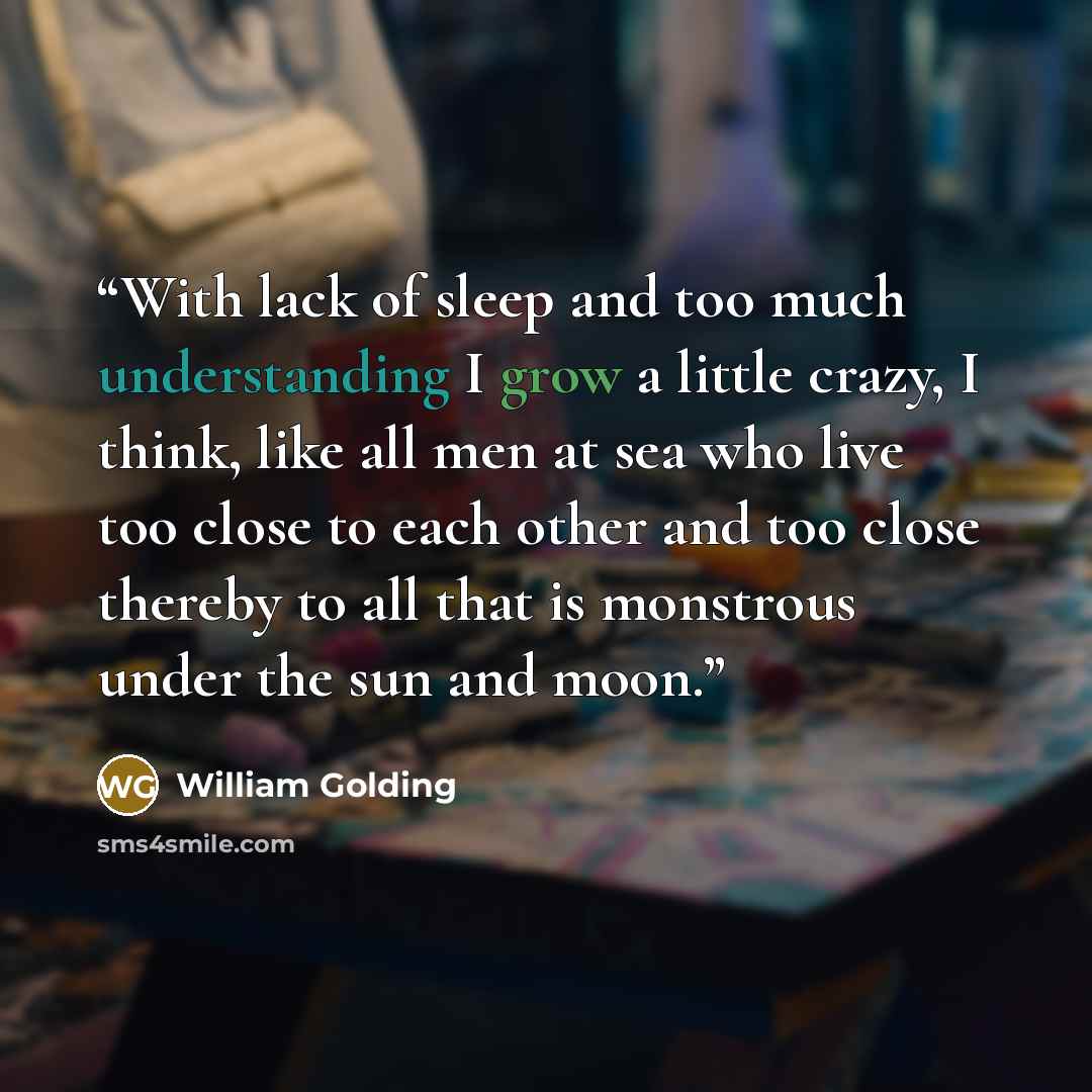 “With lack of sleep and too much understanding I grow a little crazy, I think, like all men at sea who live too close to each other and too close thereby to all that is monstrous under the sun and moon.” quote by William Golding