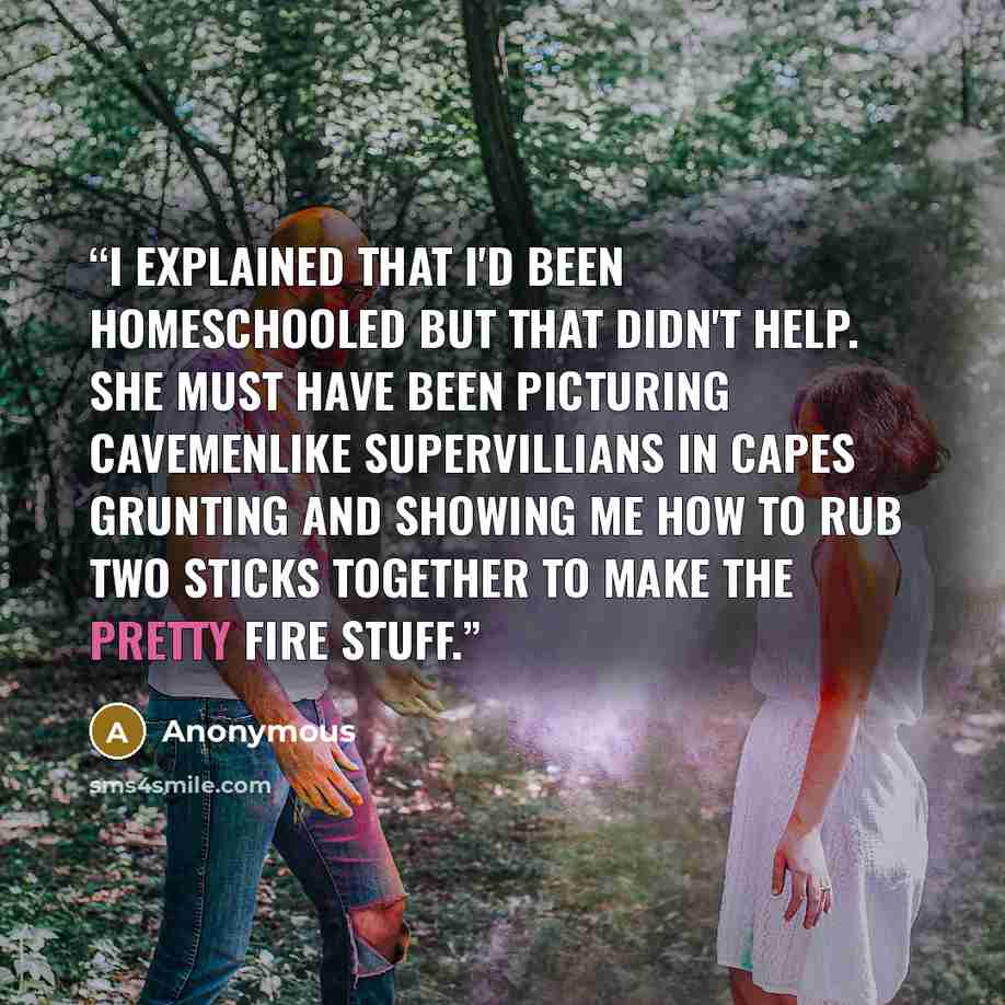 “I explained that I'd been homeschooled but that didn't help. She must have been picturing cavemenlike supervillians in capes grunting and showing me how to rub two sticks together to make the pretty fire stuff.” quote by Anonymous