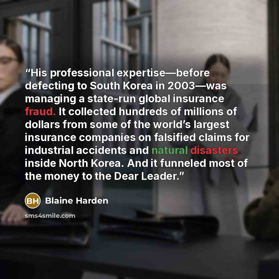 “His professional expertise—before defecting to South Korea in 2003—was managing a state-run global insurance fraud. It collected hundreds of millions of dollars from some of the world’s largest insurance companies on falsified claims for industrial accidents and natural disasters inside North…” quote by Blaine Harden