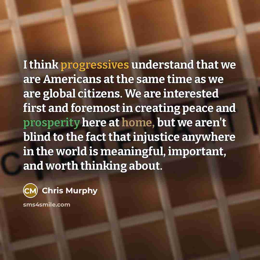 “I think progressives understand that we are Americans at the same time as we are global citizens. We are interested first and foremost in creating peace and prosperity here at home, but we aren't blind to the fact that injustice anywhere in the world is meaningful, important, and worth thinking…” quote by Chris Murphy