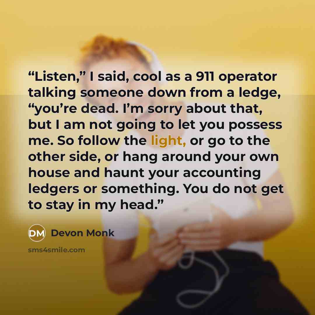 “Listen,” I said, cool as a 911 operator talking someone down from a ledge, “you’re dead. I’m sorry about that, but I am not going to let you possess me. So follow the light, or go to the other side, or hang around your own house and haunt your accounting ledgers or something. You do not get to…” quote by Devon Monk