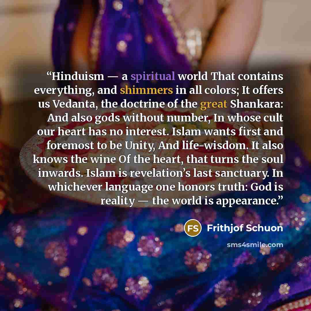 “Hinduism — a spiritual world That contains everything, and shimmers in all colors; It offers us Vedanta, the doctrine of the great Shankara: And also gods without number, In whose cult our heart has no interest. Islam wants first and foremost to be Unity, And life-wisdom. It also knows the wine Of…” quote by Frithjof Schuon