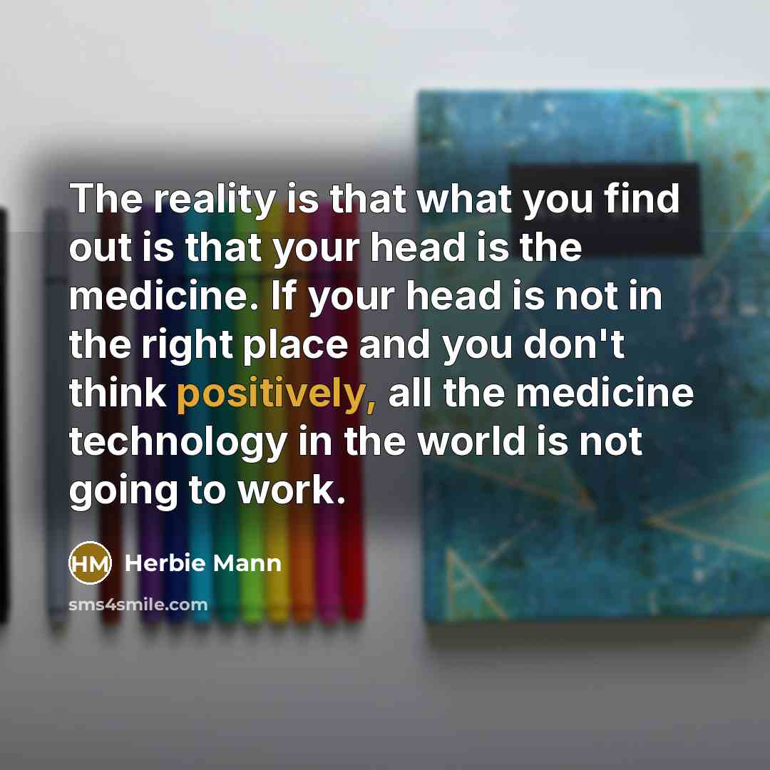 “The reality is that what you find out is that your head is the medicine. If your head is not in the right place and you don't think positively, all the medicine technology in the world is not going to work.” quote by Herbie Mann