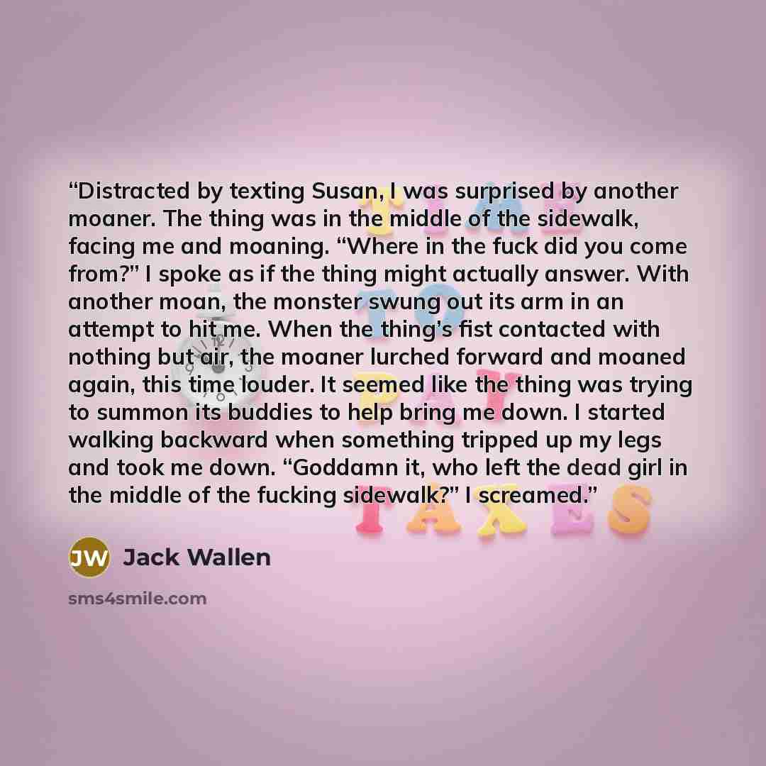 “Distracted by texting Susan, I was surprised by another moaner. The thing was in the middle of the sidewalk, facing me and moaning. “Where in the fuck did you come from?” I spoke as if the thing might actually answer. With another moan, the monster swung out its arm in an attempt to hit me. When…” quote by Jack Wallen