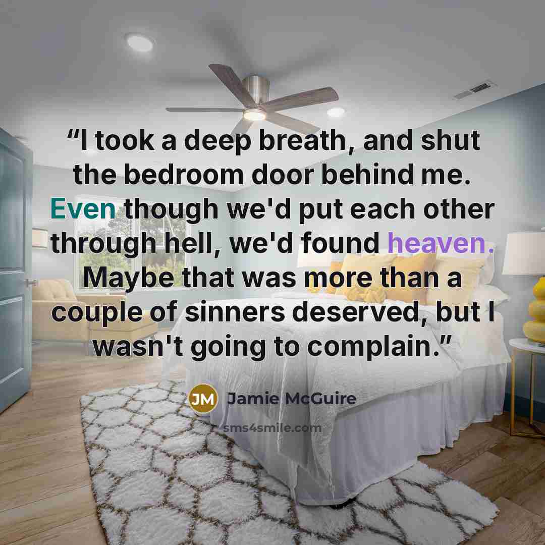 “I took a deep breath, and shut the bedroom door behind me. Even though we'd put each other through hell, we'd found heaven. Maybe that was more than a couple of sinners deserved, but I wasn't going to complain.” quote by Jamie McGuire