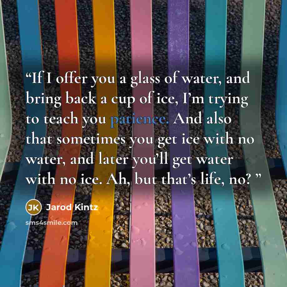 “If I offer you a glass of water, and bring back a cup of ice, I’m trying to teach you patience. And also that sometimes you get ice with no water, and later you’ll get water with no ice. Ah, but that’s life, no?” quote by Jarod Kintz